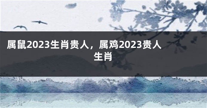 属鼠2023生肖贵人，属鸡2023贵人生肖
