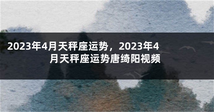 2023年4月天秤座运势，2023年4月天秤座运势唐绮阳视频
