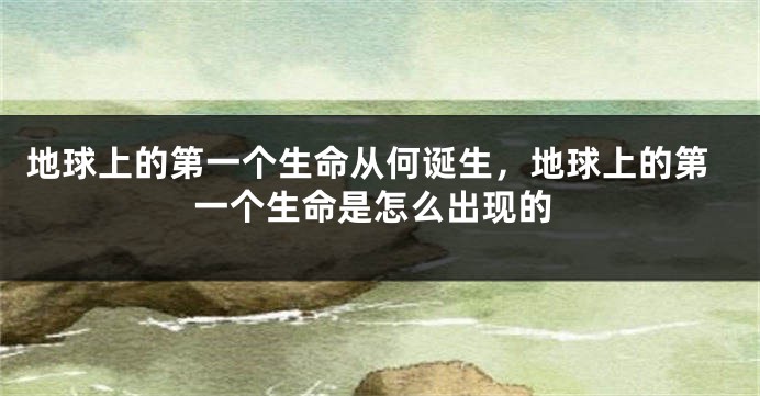地球上的第一个生命从何诞生，地球上的第一个生命是怎么出现的