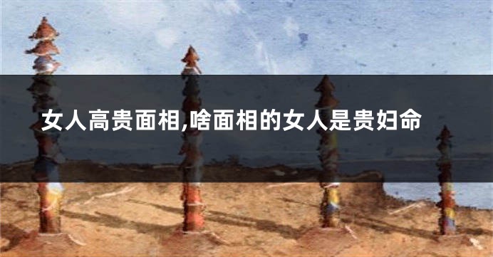 女人高贵面相,啥面相的女人是贵妇命