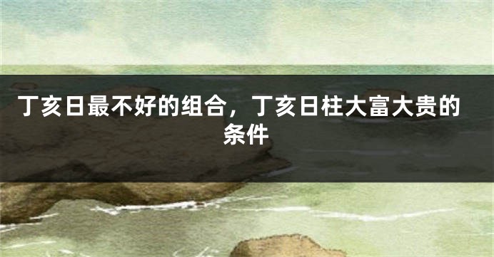 丁亥日最不好的组合，丁亥日柱大富大贵的条件