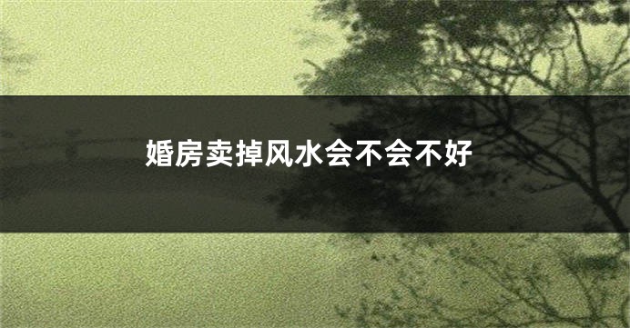婚房卖掉风水会不会不好
