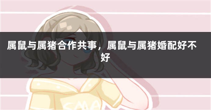 属鼠与属猪合作共事，属鼠与属猪婚配好不好