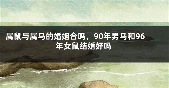 属鼠与属马的婚姻合吗，90年男马和96年女鼠结婚好吗