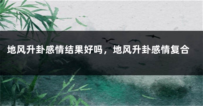地风升卦感情结果好吗，地风升卦感情复合