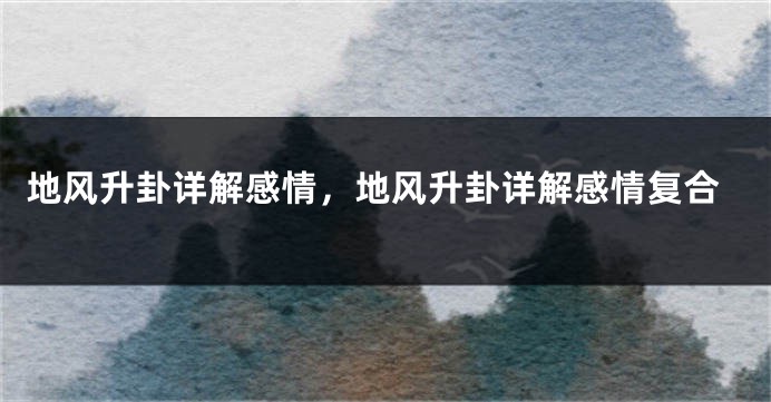 地风升卦详解感情，地风升卦详解感情复合