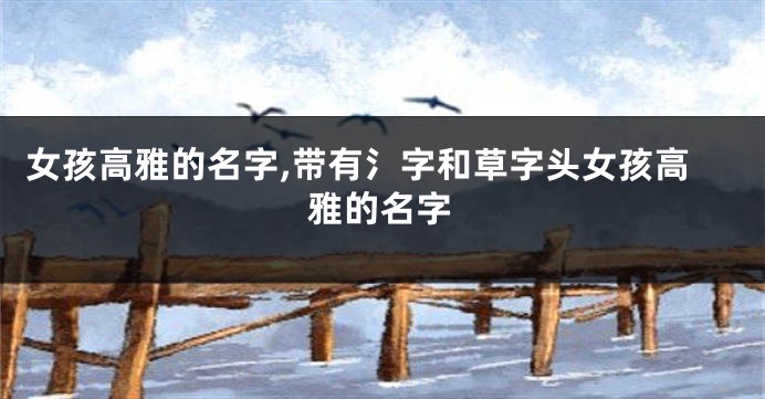 女孩高雅的名字,带有氵字和草字头女孩高雅的名字