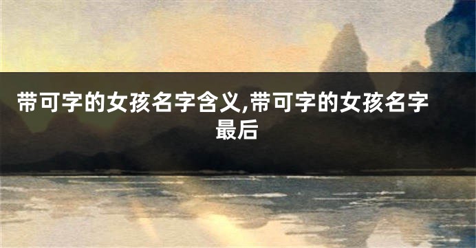 带可字的女孩名字含义,带可字的女孩名字最后