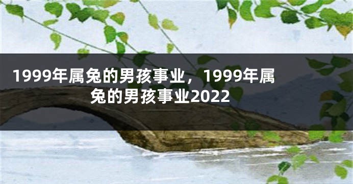 1999年属兔的男孩事业，1999年属兔的男孩事业2022