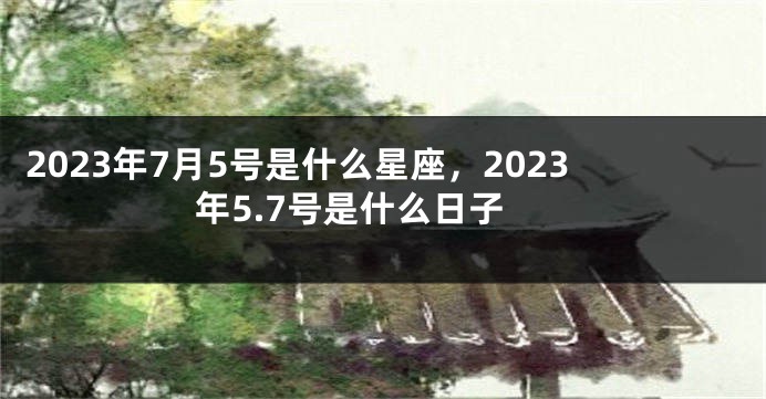 2023年7月5号是什么星座，2023年5.7号是什么日子