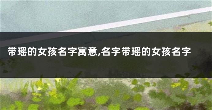 带瑶的女孩名字寓意,名字带瑶的女孩名字