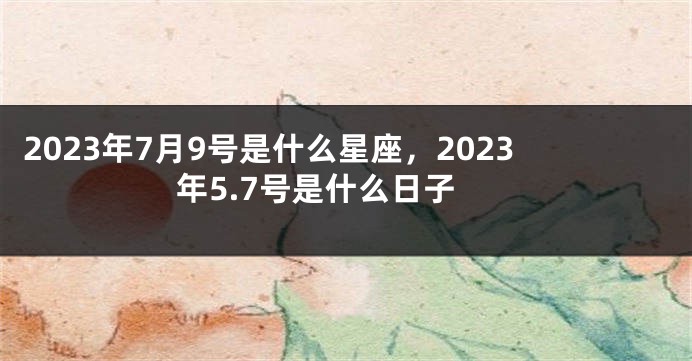 2023年7月9号是什么星座，2023年5.7号是什么日子