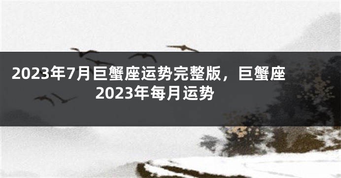 2023年7月巨蟹座运势完整版，巨蟹座2023年每月运势