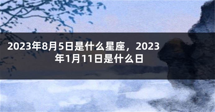 2023年8月5日是什么星座，2023年1月11日是什么日