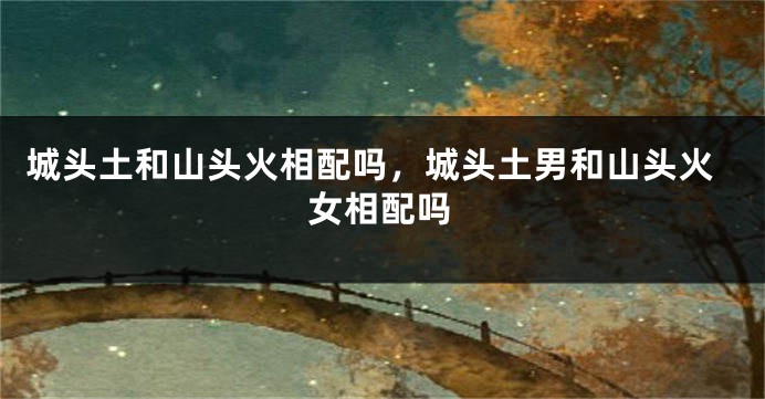 城头土和山头火相配吗，城头土男和山头火女相配吗