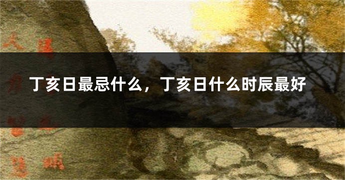 丁亥日最忌什么，丁亥日什么时辰最好