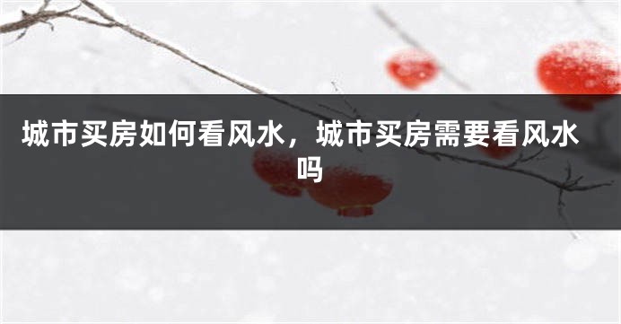 城市买房如何看风水，城市买房需要看风水吗