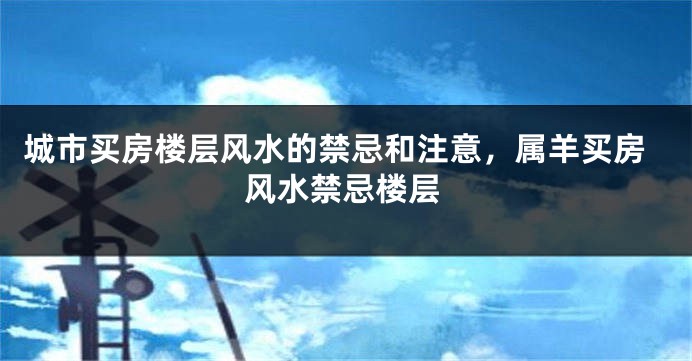 城市买房楼层风水的禁忌和注意，属羊买房风水禁忌楼层