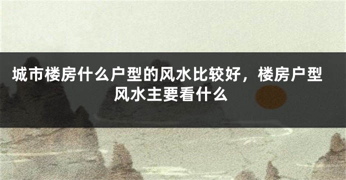 城市楼房什么户型的风水比较好，楼房户型风水主要看什么