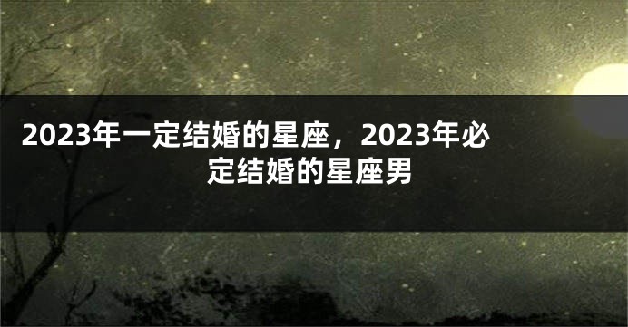 2023年一定结婚的星座，2023年必定结婚的星座男