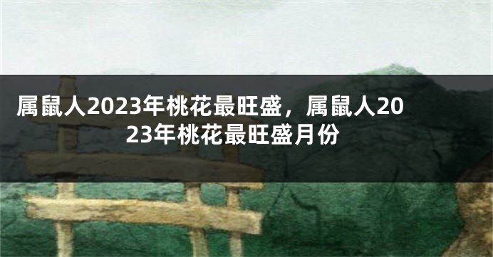 属鼠人2023年桃花最旺盛，属鼠人2023年桃花最旺盛月份