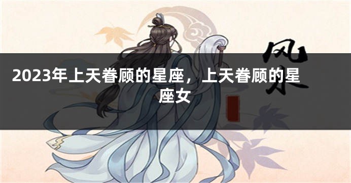 2023年上天眷顾的星座，上天眷顾的星座女
