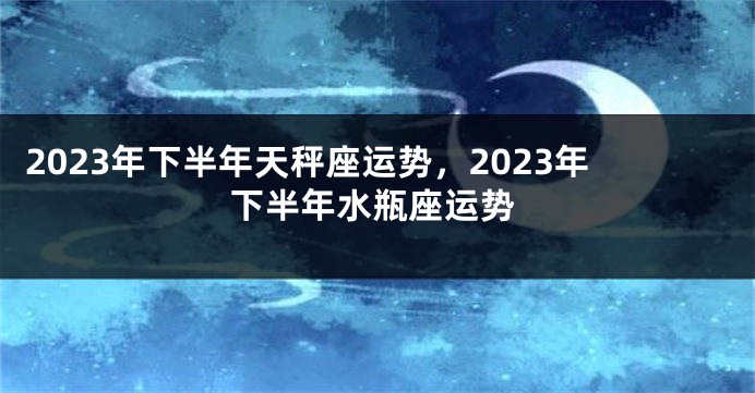 2023年下半年天秤座运势，2023年下半年水瓶座运势