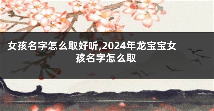 女孩名字怎么取好听,2024年龙宝宝女孩名字怎么取