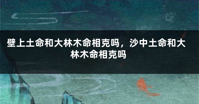 壁上土命和大林木命相克吗，沙中土命和大林木命相克吗