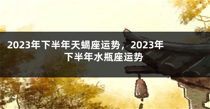 2023年下半年天蝎座运势，2023年下半年水瓶座运势
