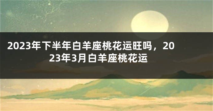 2023年下半年白羊座桃花运旺吗，2023年3月白羊座桃花运