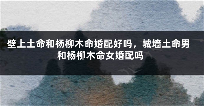 壁上土命和杨柳木命婚配好吗，城墙土命男和杨柳木命女婚配吗