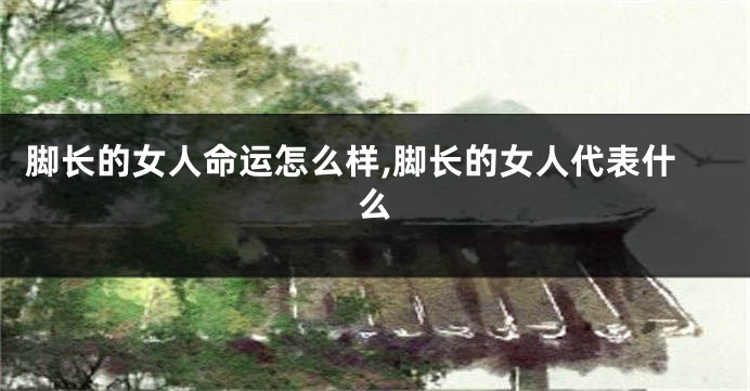 脚长的女人命运怎么样,脚长的女人代表什么