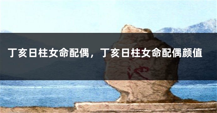 丁亥日柱女命配偶，丁亥日柱女命配偶颜值