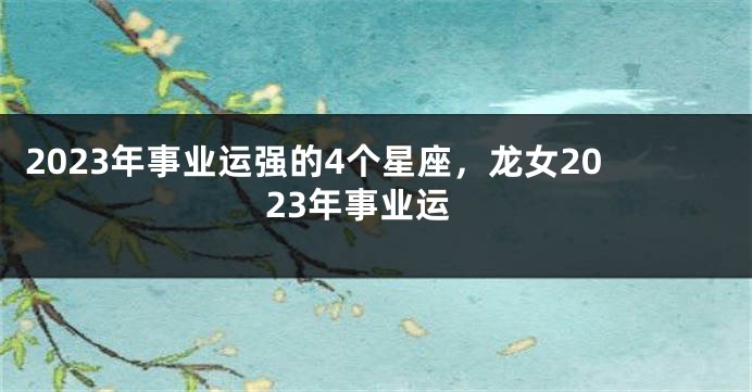 2023年事业运强的4个星座，龙女2023年事业运