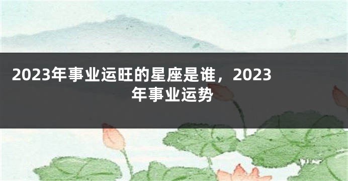 2023年事业运旺的星座是谁，2023年事业运势