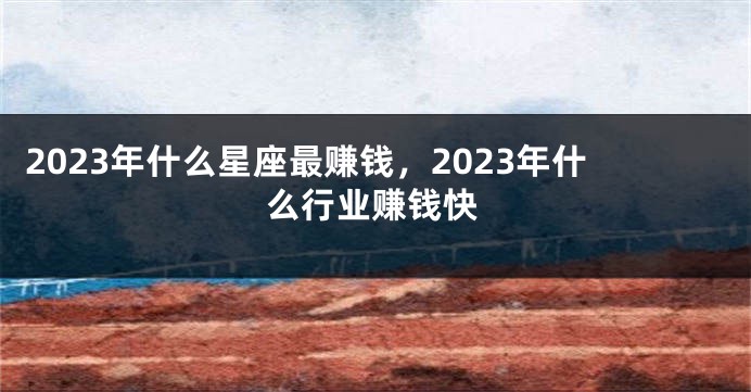 2023年什么星座最赚钱，2023年什么行业赚钱快