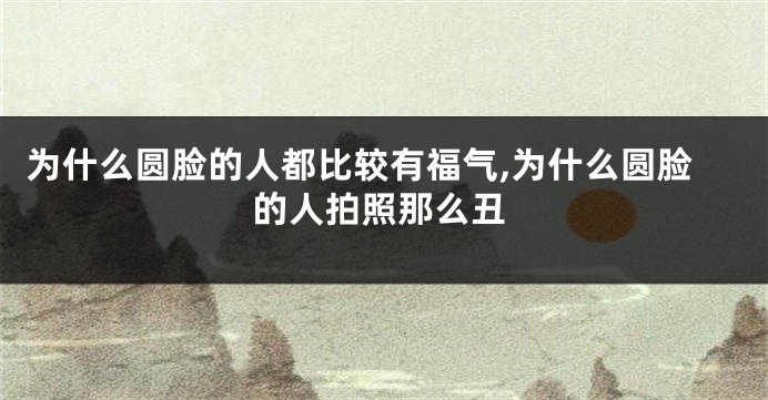 为什么圆脸的人都比较有福气,为什么圆脸的人拍照那么丑