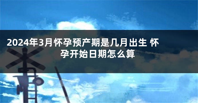 2024年3月怀孕预产期是几月出生 怀孕开始日期怎么算