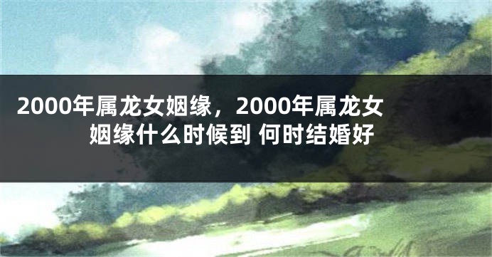 2000年属龙女姻缘，2000年属龙女姻缘什么时候到 何时结婚好
