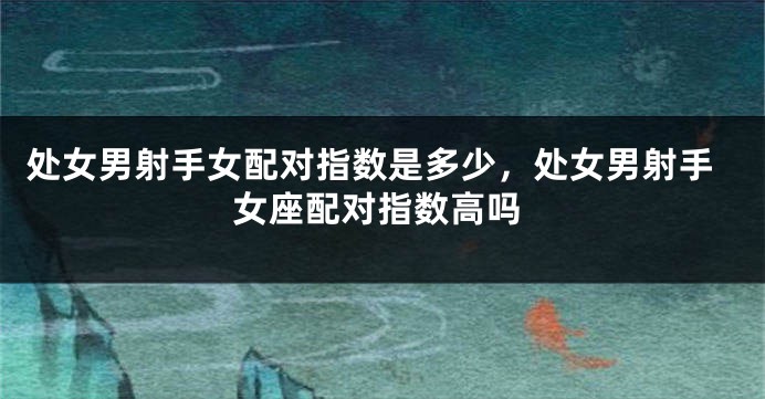 处女男射手女配对指数是多少，处女男射手女座配对指数高吗