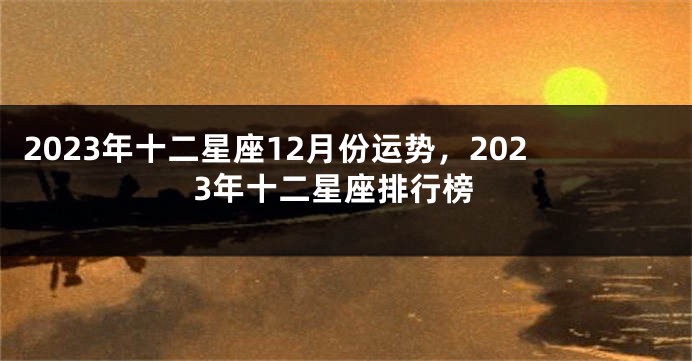 2023年十二星座12月份运势，2023年十二星座排行榜