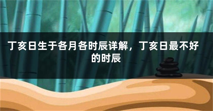 丁亥日生于各月各时辰详解，丁亥日最不好的时辰