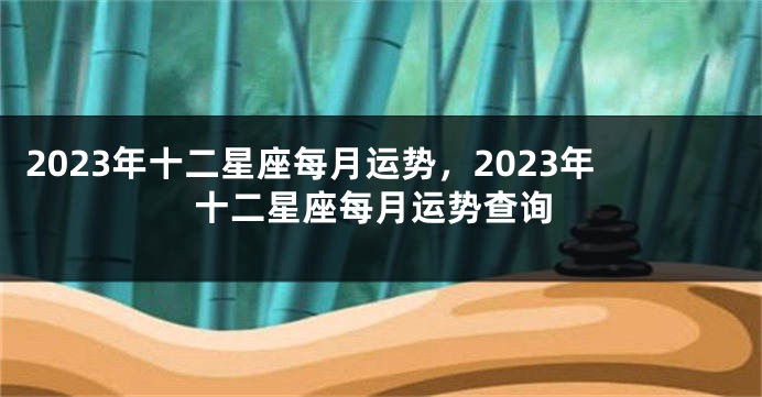 2023年十二星座每月运势，2023年十二星座每月运势查询
