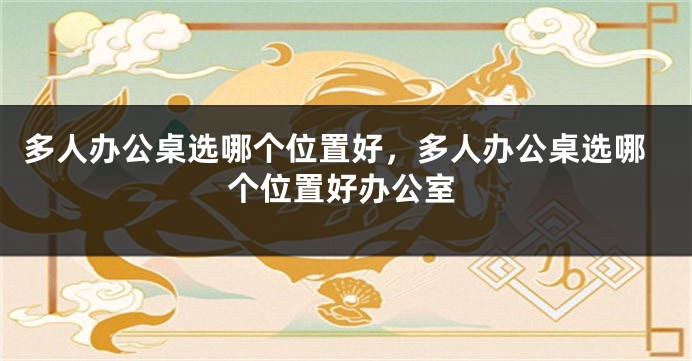 多人办公桌选哪个位置好，多人办公桌选哪个位置好办公室