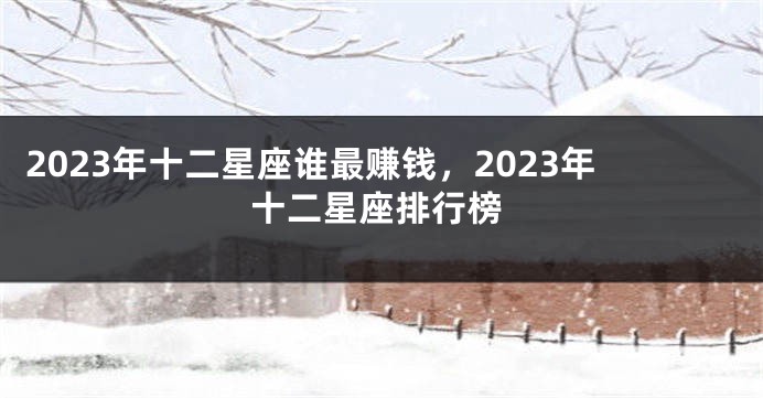 2023年十二星座谁最赚钱，2023年十二星座排行榜