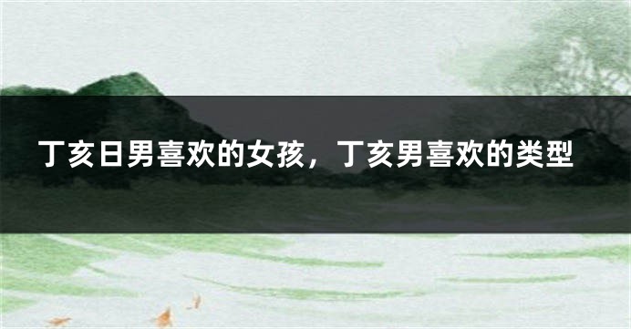 丁亥日男喜欢的女孩，丁亥男喜欢的类型