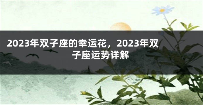 2023年双子座的幸运花，2023年双子座运势详解