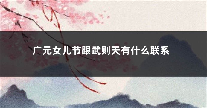 广元女儿节跟武则天有什么联系