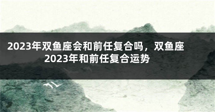 2023年双鱼座会和前任复合吗，双鱼座2023年和前任复合运势